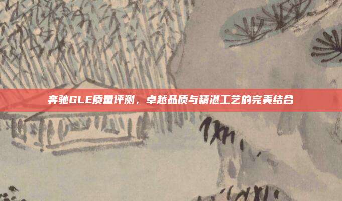 奔驰GLE质量评测,卓越品质与精湛工艺的完美结合