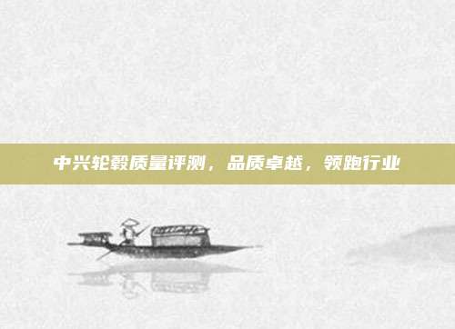 中兴轮毂质量评测,品质卓越,领跑行业