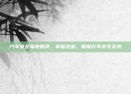 汽车安全驾驶常识,掌握这些,保障行车安全无忧