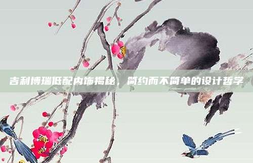 吉利博瑞低配内饰揭秘,简约而不简单的设计哲学
