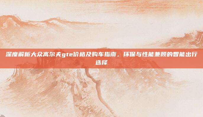 深度解析大众高尔夫gte价格及购车指南,环保与性能兼顾的智能出行选择