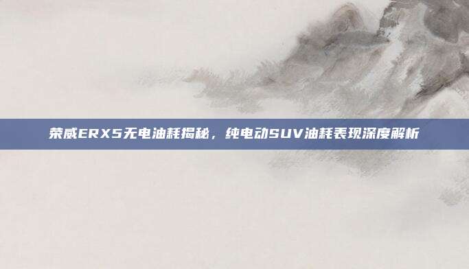 荣威ERX5无电油耗揭秘,纯电动SUV油耗表现深度解析