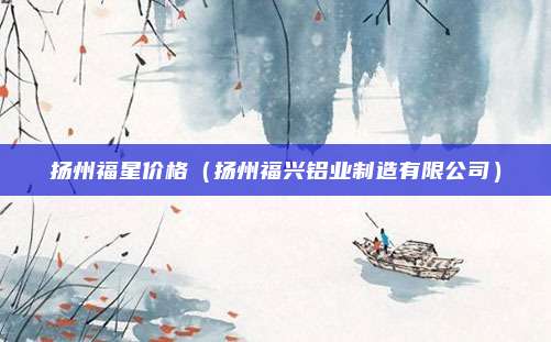 扬州福星价格（扬州福兴铝业制造有限公司）