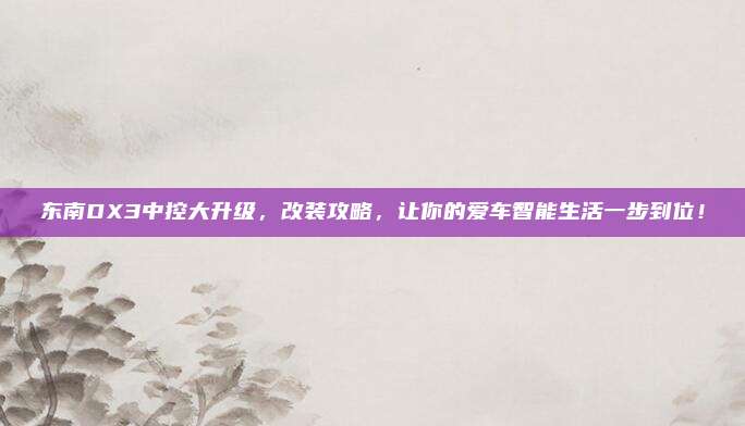 东南DX3中控大升级,改装攻略,让你的爱车智能生活一步到位!