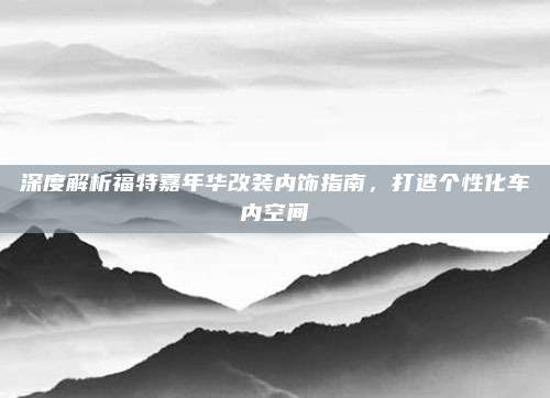 深度解析福特嘉年华改装内饰指南,打造个性化车内空间