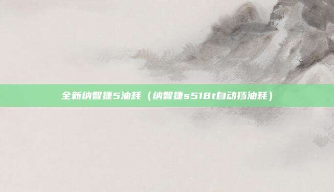 全新纳智捷5油耗（纳智捷s518t自动挡油耗）