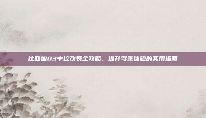 比亚迪G3中控改装全攻略,提升驾乘体验的实用指南