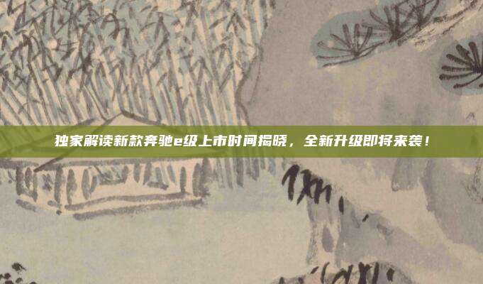 独家解读新款奔驰e级上市时间揭晓,全新升级即将来袭!