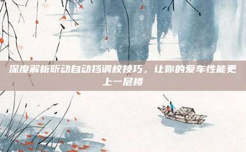 深度解析昕动自动挡调校技巧,让你的爱车性能更上一层楼