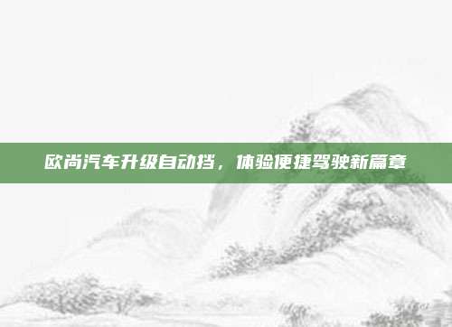欧尚汽车升级自动挡,体验便捷驾驶新篇章