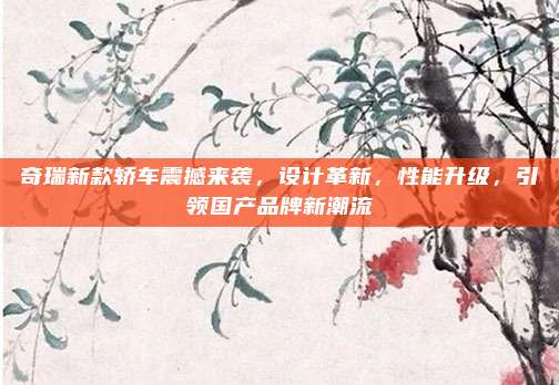 奇瑞新款轿车震撼来袭,设计革新,性能升级,引领国产品牌新潮流