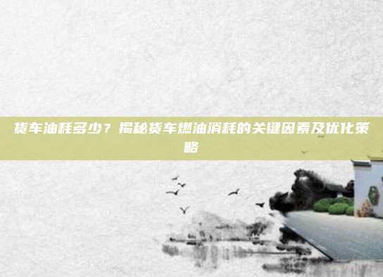货车油耗多少?揭秘货车燃油消耗的关键因素及优化策略
