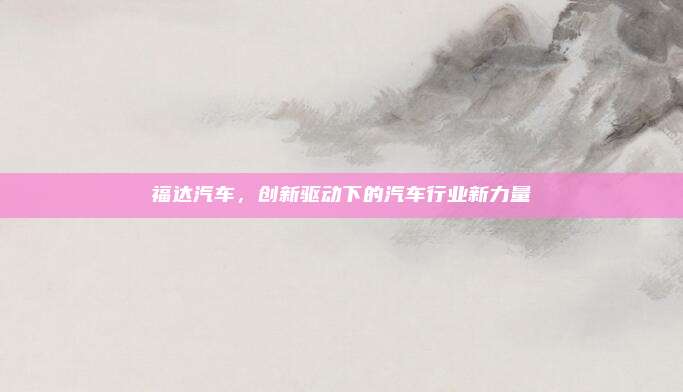 福达汽车,创新驱动下的汽车行业新力量