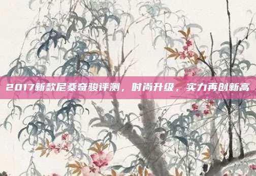 2017新款尼桑奇骏评测,时尚升级,实力再创新高