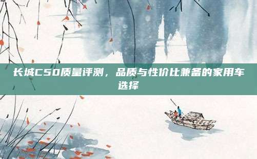 长城C50质量评测,品质与性价比兼备的家用车选择