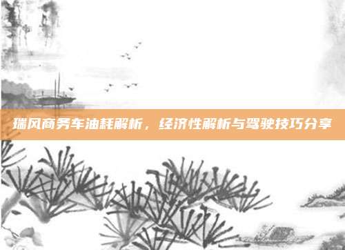 瑞风商务车油耗解析,经济性解析与驾驶技巧分享