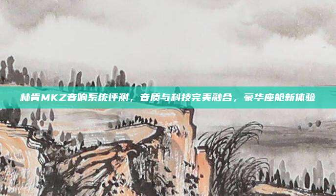 林肯MKZ音响系统评测,音质与科技完美融合,豪华座舱新体验