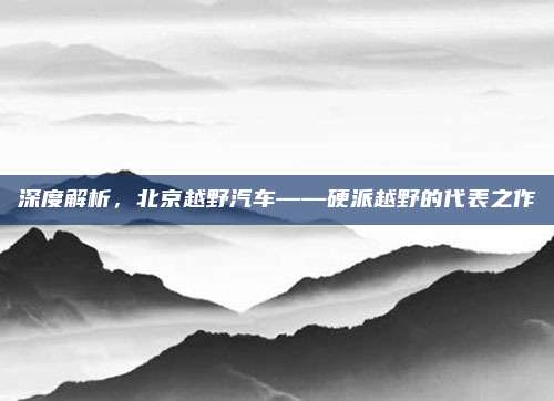 深度解析,北京越野汽车——硬派越野的代表之作