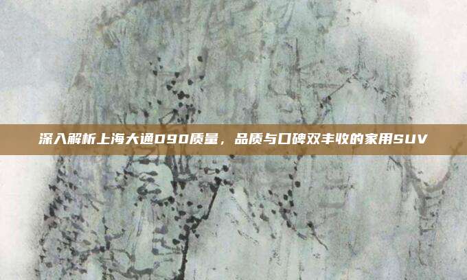 深入解析上海大通D90质量,品质与口碑双丰收的家用SUV