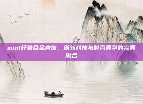 mini纤维合金内饰,创新科技与时尚美学的完美融合