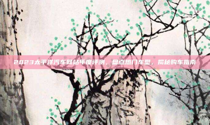 2023太平洋汽车网站年度评测,盘点热门车型,揭秘购车指南