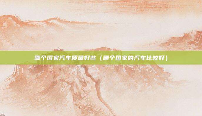 哪个国家汽车质量好些（哪个国家的汽车比较好）