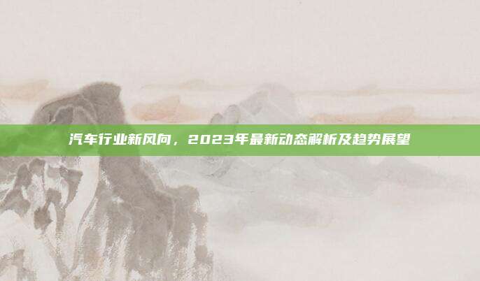 汽车行业新风向,2023年最新动态解析及趋势展望
