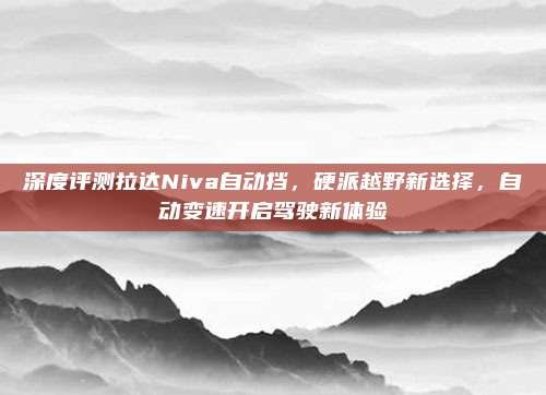 深度评测拉达Niva自动挡,硬派越野新选择,自动变速开启驾驶新体验