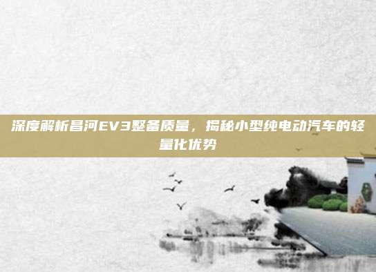 深度解析昌河EV3整备质量,揭秘小型纯电动汽车的轻量化优势
