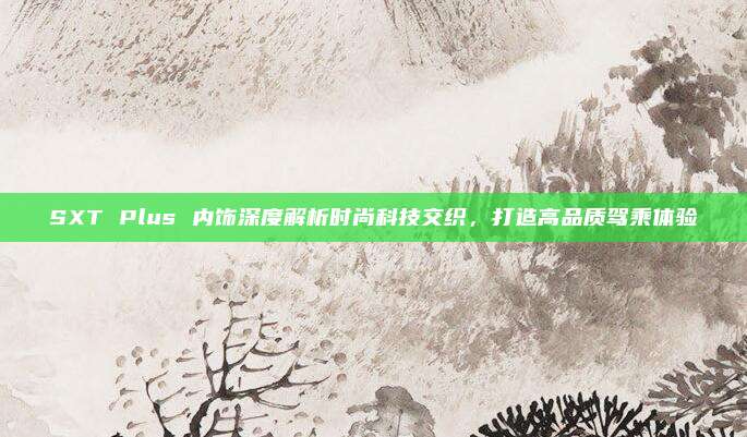 SXT Plus 内饰深度解析时尚科技交织,打造高品质驾乘体验