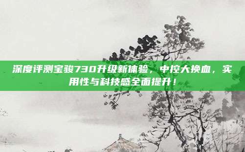 深度评测宝骏730升级新体验,中控大换血,实用性与科技感全面提升!