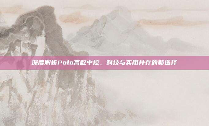 深度解析Polo高配中控,科技与实用并存的新选择