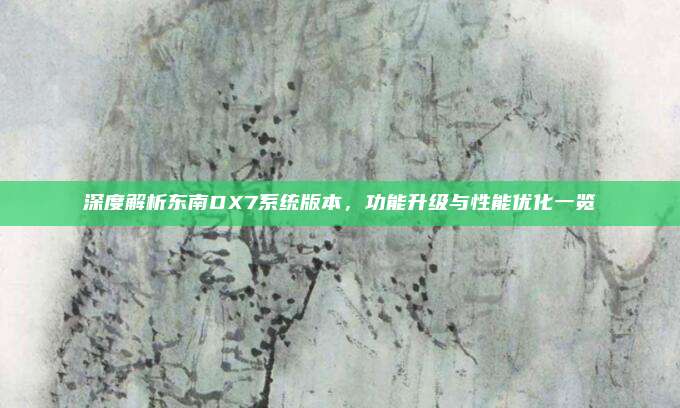 深度解析东南DX7系统版本，功能升级与性能优化一览