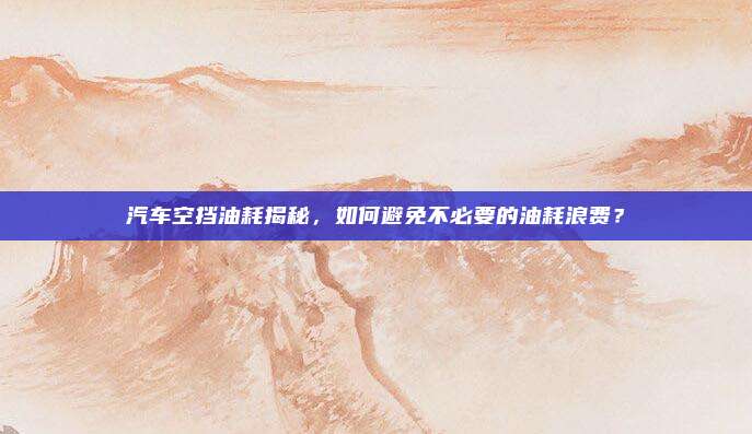 汽车空挡油耗揭秘,如何避免不必要的油耗浪费?