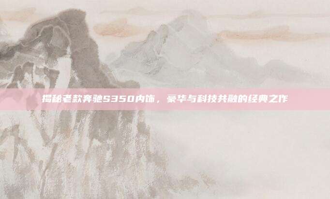 揭秘老款奔驰S350内饰,豪华与科技共融的经典之作