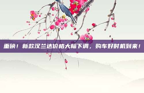 重磅!新款汉兰达价格大幅下调,购车好时机到来!