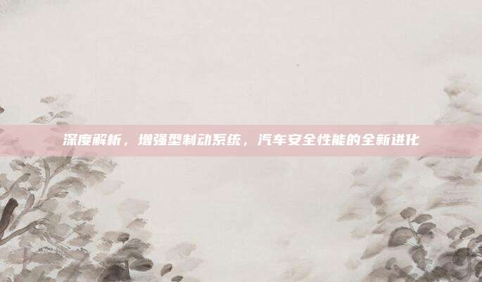 深度解析,增强型制动系统,汽车安全性能的全新进化