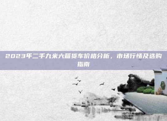 2023年二手九米六箱货车价格分析,市场行情及选购指南