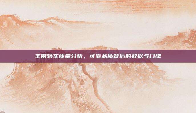 丰田轿车质量分析,可靠品质背后的数据与口碑