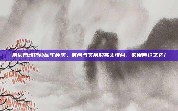 启辰自动挡两厢车评测,时尚与实用的完美结合,家用首选之选!