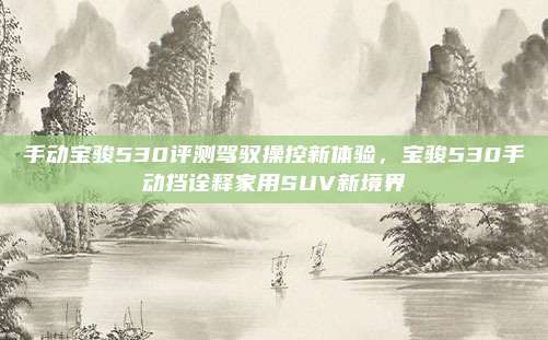 手动宝骏530评测驾驭操控新体验,宝骏530手动挡诠释家用SUV新境界
