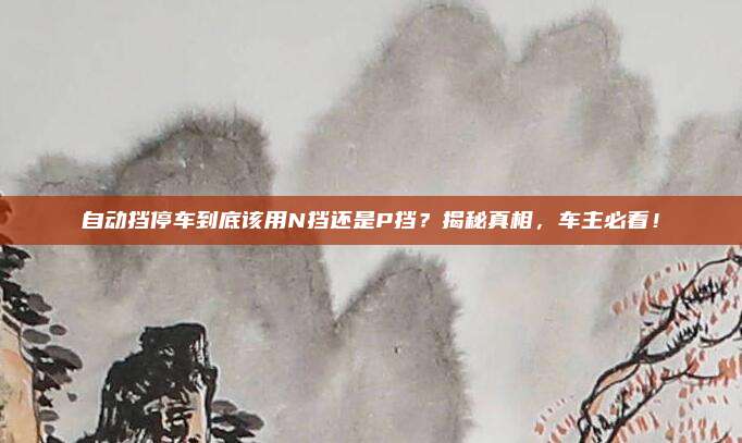 自动挡停车到底该用N挡还是P挡?揭秘真相,车主必看!