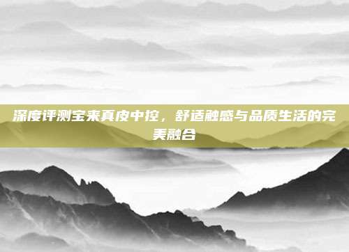 深度评测宝来真皮中控,舒适触感与品质生活的完美融合