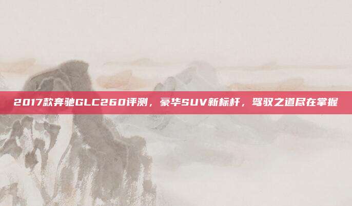2017款奔驰GLC260评测,豪华SUV新标杆,驾驭之道尽在掌握