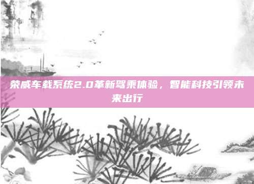 荣威车载系统2.0革新驾乘体验,智能科技引领未来出行