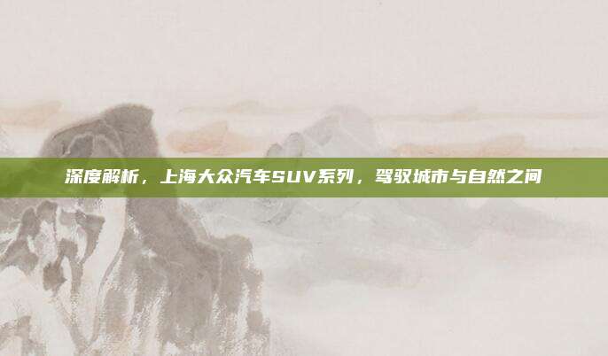 深度解析,上海大众汽车SUV系列,驾驭城市与自然之间