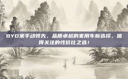 BYD宋手动领先,品质卓越的家用车新选择,值得关注的性价比之选!