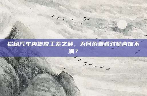 揭秘汽车内饰做工差之谜,为何消费者对糙内饰不满?