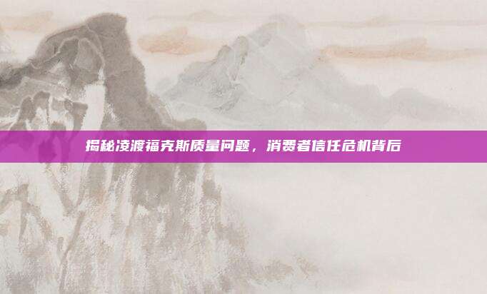 揭秘凌渡福克斯质量问题,消费者信任危机背后