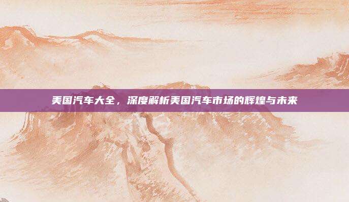 美国汽车大全,深度解析美国汽车市场的辉煌与未来